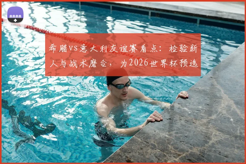 希腊vs意大利友谊赛看点：检验新人与战术磨合，为2026世界杯预选赛蓄力