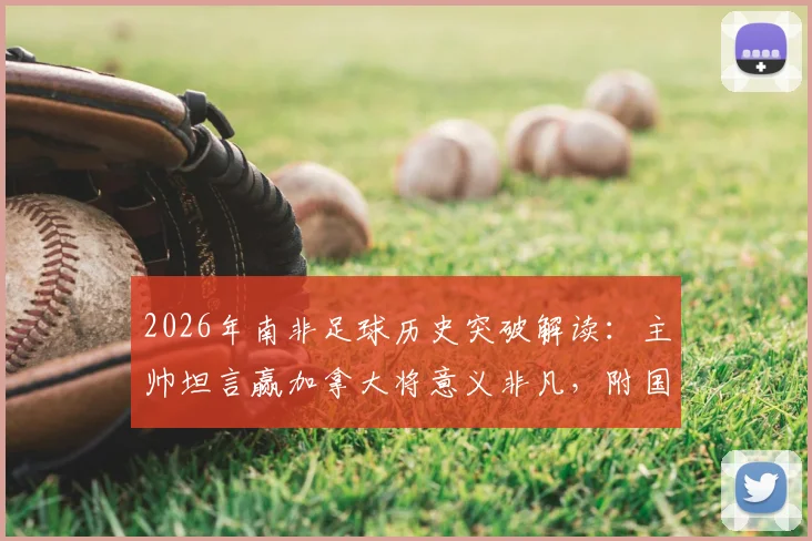 2026年南非足球历史突破解读:主帅坦言赢加拿大将意义非凡,附国家队实力与对战分析