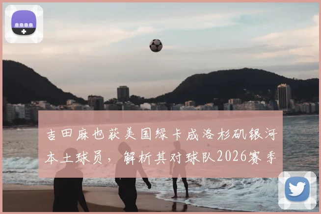 吉田麻也获美国绿卡成洛杉矶银河本土球员,解析其对球队2026赛季阵容的三大关键影响