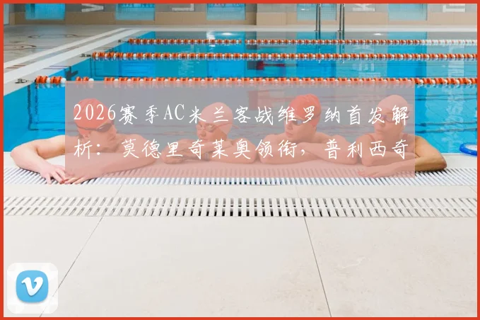 2026赛季AC米兰客战维罗纳首发解析：莫德里奇莱奥领衔，普利西奇关键角色解析与历史对阵回顾