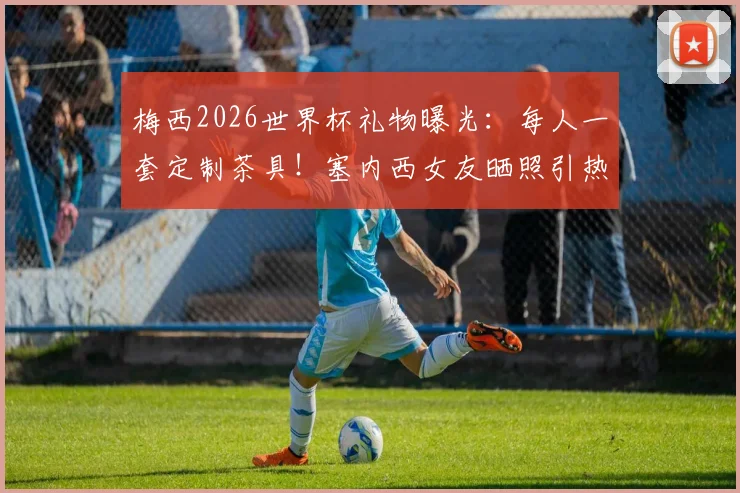 梅西2026世界杯礼物曝光：每人一套定制茶具！塞内西女友晒照引热议，阿根廷队内氛围揭秘