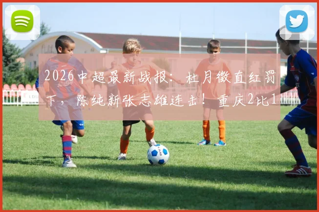 2026中超最新战报:杜月徵直红罚下,陈纯新张志雄连击!重庆2比1力擒武汉,升班马客场告捷看点解析