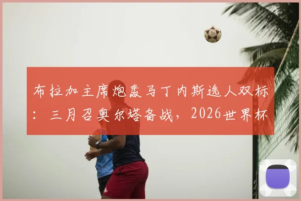 布拉加主席炮轰马丁内斯选人双标：三月召奥尔塔备战，2026世界杯大名单却将其排除，引发葡萄牙阵容争议