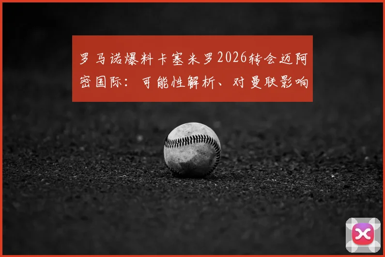 罗马诺爆料卡塞米罗2026转会迈阿密国际：可能性解析、对曼联影响及球员美职联前景展望