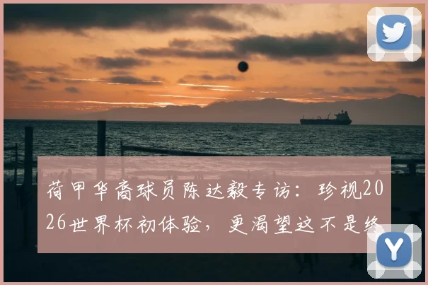 荷甲华裔球员陈达毅专访:珍视2026世界杯初体验,更渴望这不是终点,附职业生涯与国家队前景解析