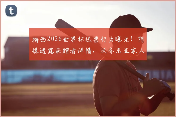 梅西2026世界杯送票行为曝光！阿媒透露获赠者详情，沃齐尼亚家人也在名单中