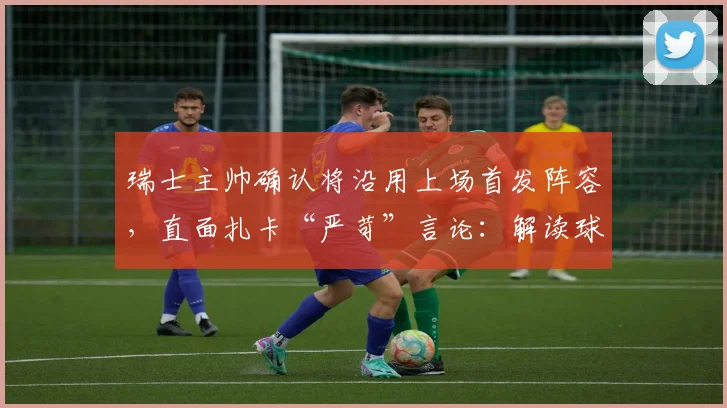 瑞士主帅确认将沿用上场首发阵容，直面扎卡“严苛”言论：解读球队2026世预赛战术部署