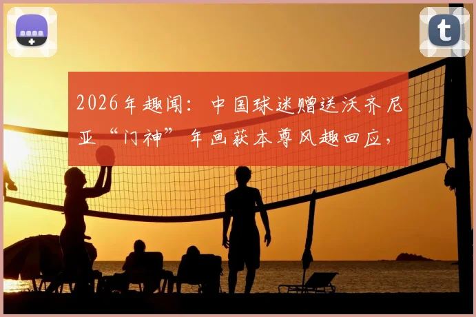 2026年趣闻：中国球迷赠送沃齐尼亚“门神”年画获本尊风趣回应，看中外足球文化如何碰撞
