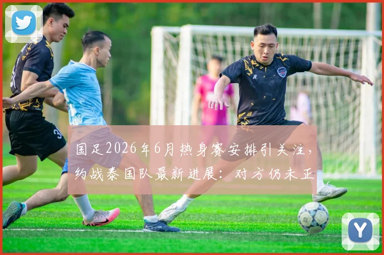 国足2026年6月热身赛安排引关注，约战泰国队最新进展：对方仍未正式答复