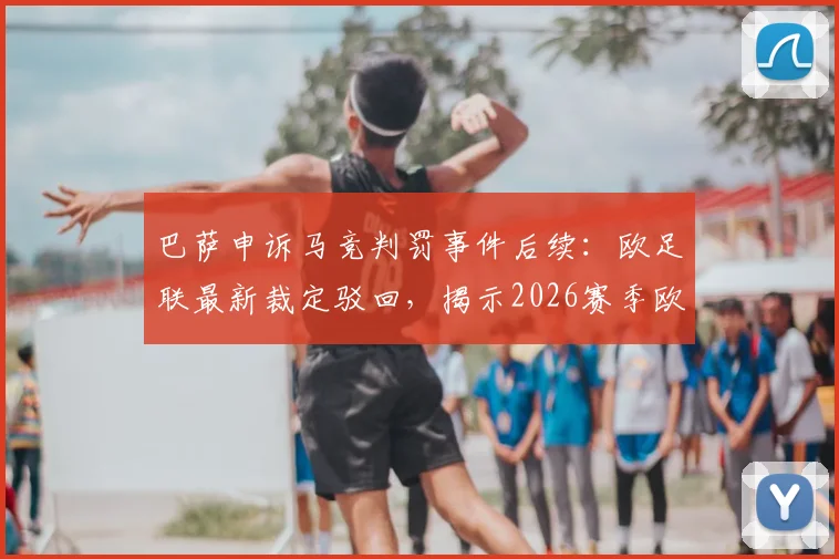 巴萨申诉马竞判罚事件后续：欧足联最新裁定驳回，揭示2026赛季欧冠裁判尺度关键点