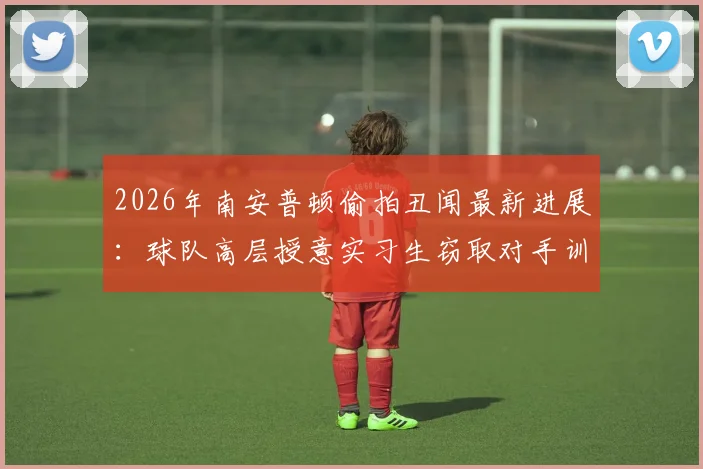 2026年南安普顿偷拍丑闻最新进展：球队高层授意实习生窃取对手训练情报