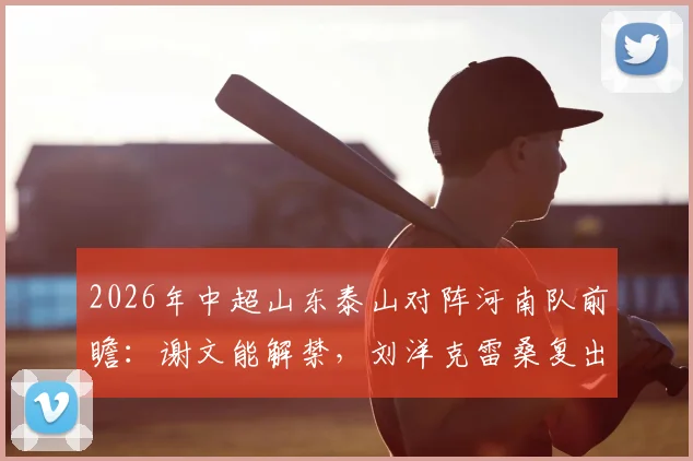 2026年中超山东泰山对阵河南队前瞻：谢文能解禁，刘洋克雷桑复出存疑，泰山队伤病恢复进度详解