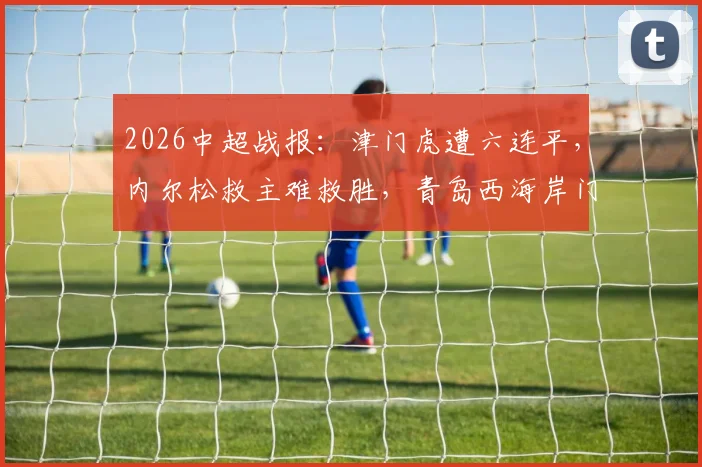 2026中超战报：津门虎遭六连平，内尔松救主难救胜，青岛西海岸门框成主角1-1