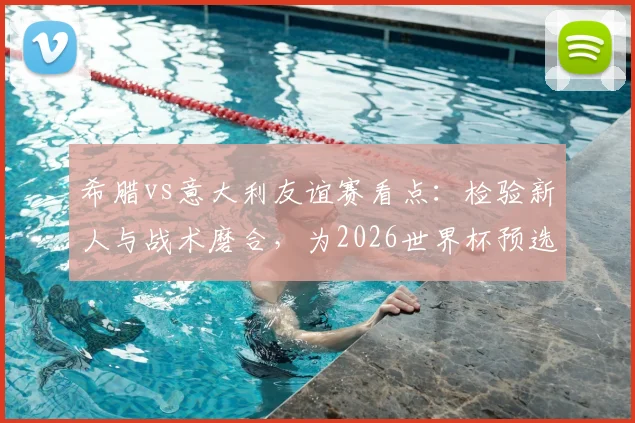 希腊vs意大利友谊赛看点：检验新人与战术磨合，为2026世界杯预选赛蓄力