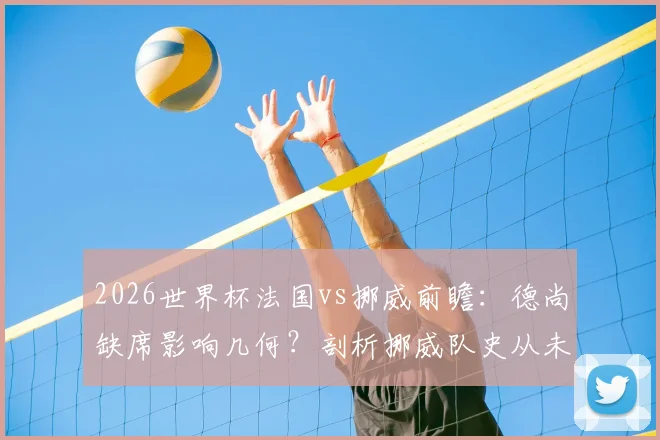 2026世界杯法国vs挪威前瞻：德尚缺席影响几何？剖析挪威队史从未小组头名出线困局
