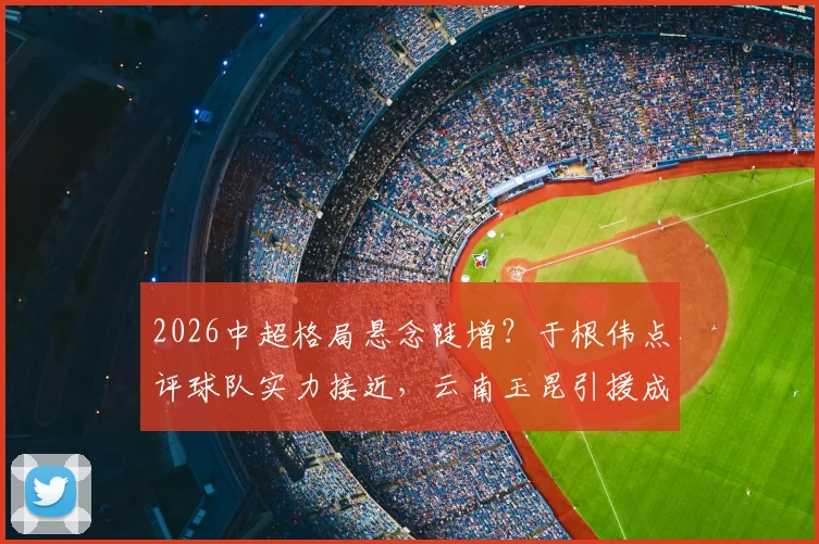 2026中超格局悬念陡增?于根伟点评球队实力接近,云南玉昆引援成关键变量