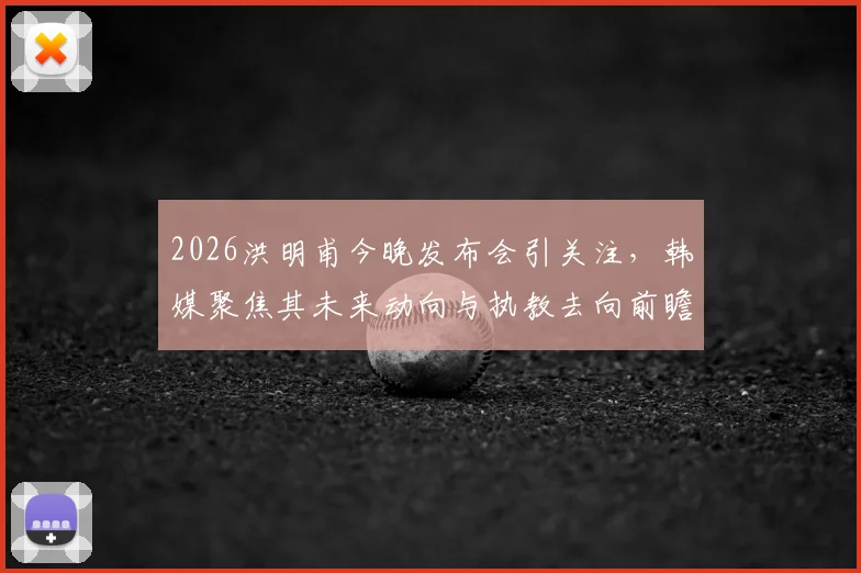 2026洪明甫今晚发布会引关注，韩媒聚焦其未来动向与执教去向前瞻