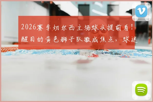 2026赛季切尔西主场球衣提前看!醒目的黄色狮子队徽成焦点,球迷热议设计细节与购买渠道