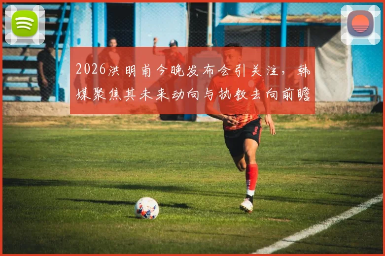 2026洪明甫今晚发布会引关注,韩媒聚焦其未来动向与执教去向前瞻