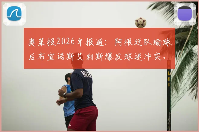 奥莱报2026年报道:阿根廷队输球后布宜诺斯艾利斯爆发球迷冲突,警方逮捕人数披露及后续情况