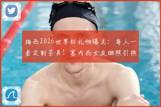 梅西2026世界杯礼物曝光：每人一套定制茶具！塞内西女友晒照引热议，阿根廷队内氛围揭秘