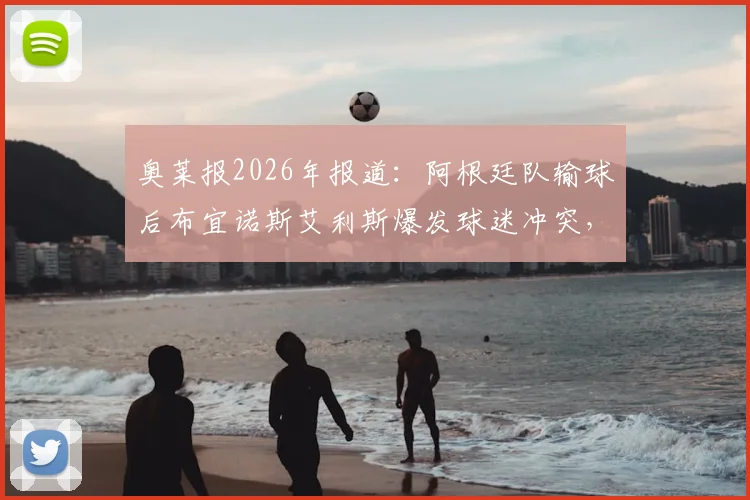奥莱报2026年报道：阿根廷队输球后布宜诺斯艾利斯爆发球迷冲突，警方逮捕人数披露及后续情况