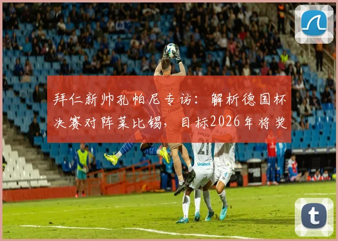 拜仁新帅孔帕尼专访：解析德国杯决赛对阵莱比锡，目标2026年将奖杯带回慕尼黑