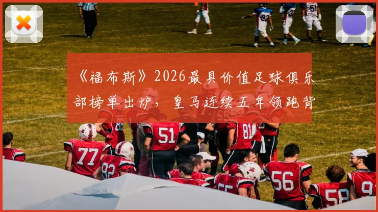 《福布斯》2026最具价值足球俱乐部榜单出炉，皇马连续五年领跑背后的商业价值密码