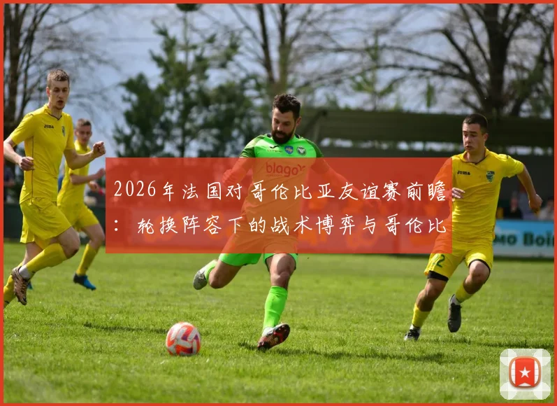 2026年法国对哥伦比亚友谊赛前瞻：轮换阵容下的战术博弈与哥伦比亚抗欧战绩解析
