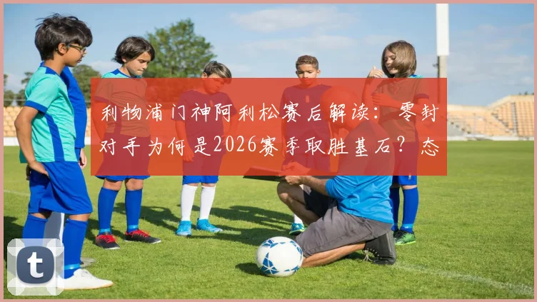 利物浦门神阿利松赛后解读:零封对手为何是2026赛季取胜基石?态度决定防线高度