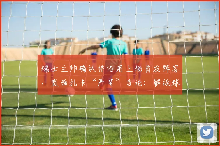 瑞士主帅确认将沿用上场首发阵容，直面扎卡“严苛”言论：解读球队2026世预赛战术部署