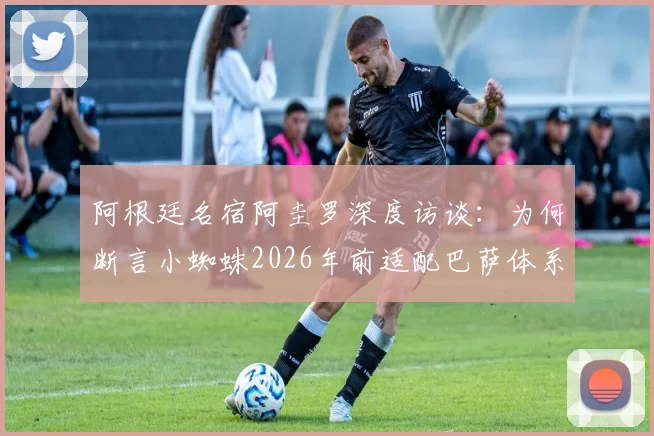 阿根廷名宿阿圭罗深度访谈：为何断言小蜘蛛2026年前适配巴萨体系并终将赢得欧冠？