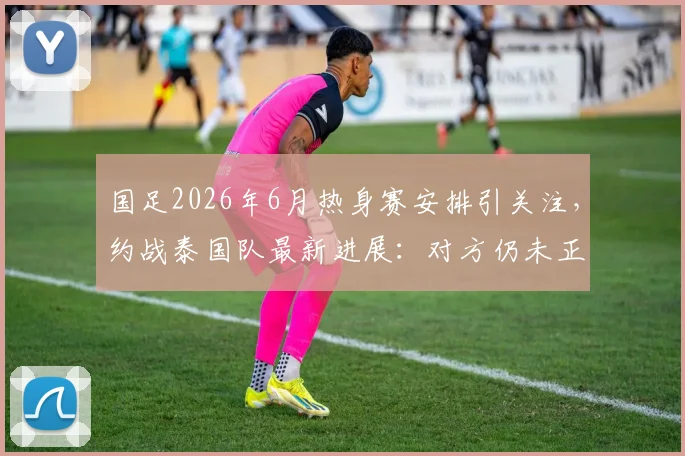 国足2026年6月热身赛安排引关注，约战泰国队最新进展：对方仍未正式答复
