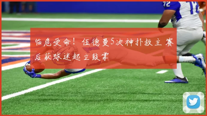 临危受命！伍德曼5次神扑救主 赛后获球迷起立鼓掌