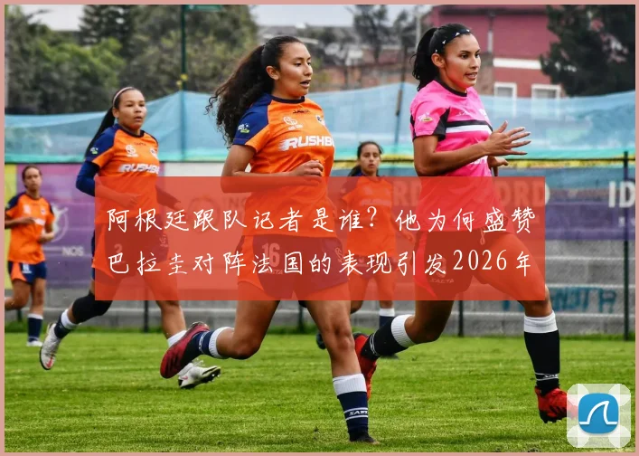 阿根廷跟队记者是谁?他为何盛赞巴拉圭对阵法国的表现引发2026年球迷猛烈回击与热议