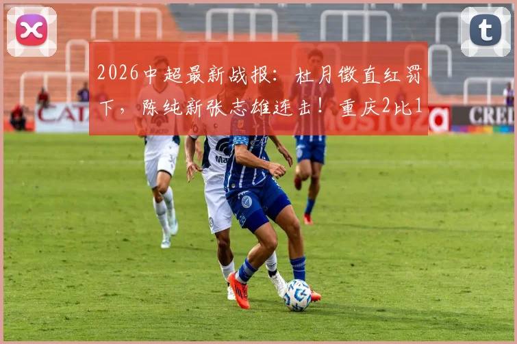 2026中超最新战报：杜月徵直红罚下，陈纯新张志雄连击！重庆2比1力擒武汉，升班马客场告捷看点解析
