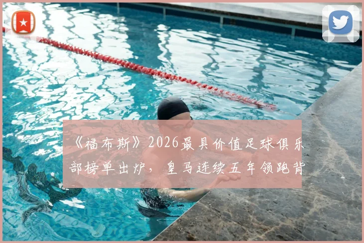 《福布斯》2026最具价值足球俱乐部榜单出炉，皇马连续五年领跑背后的商业价值密码