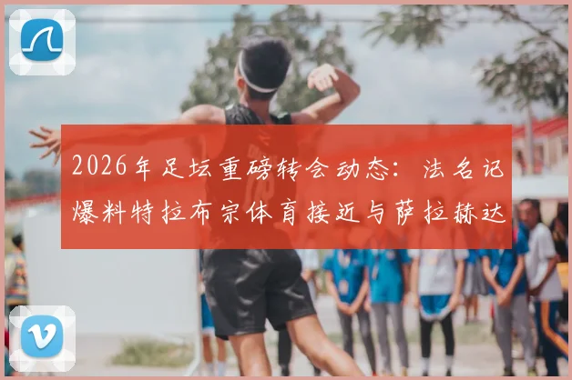 2026年足坛重磅转会动态：法名记爆料特拉布宗体育接近与萨拉赫达成全面协议，解析利物浦球星潜在下家与土耳其豪门引援进展