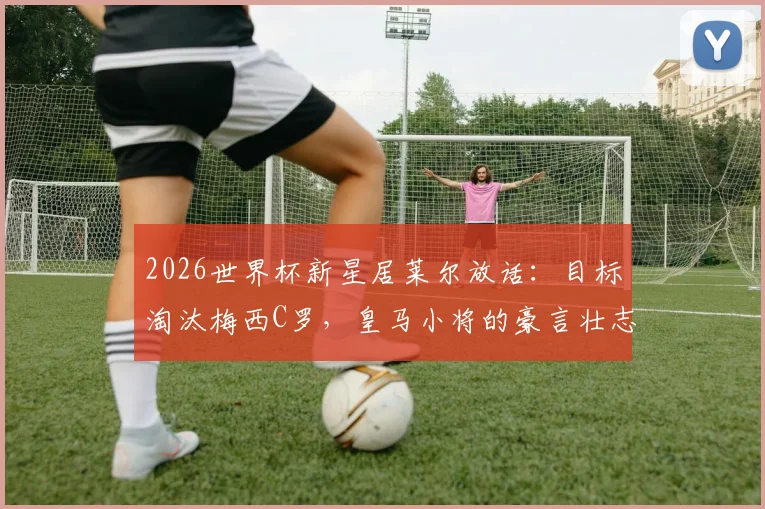 2026世界杯新星居莱尔放话:目标淘汰梅西C罗,皇马小将的豪言壮志与职业前景分析
