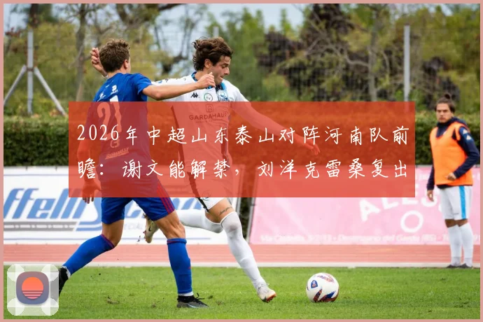 2026年中超山东泰山对阵河南队前瞻:谢文能解禁,刘洋克雷桑复出存疑,泰山队伤病恢复进度详解