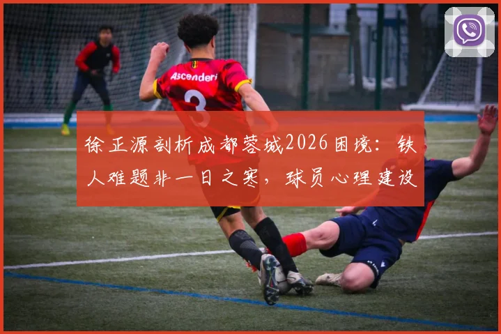 徐正源剖析成都蓉城2026困境：铁人难题非一日之寒，球员心理建设成破局关键，未来战术如何调整？