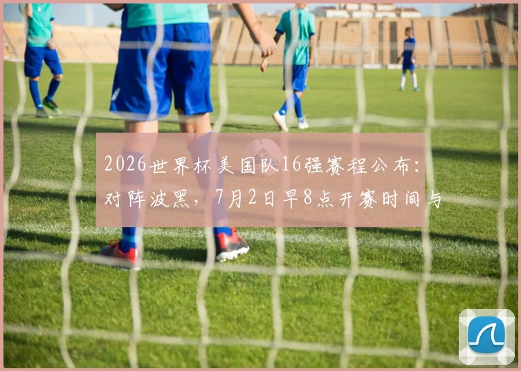 2026世界杯美国队16强赛程公布：对阵波黑，7月2日早8点开赛时间与观赛指南
