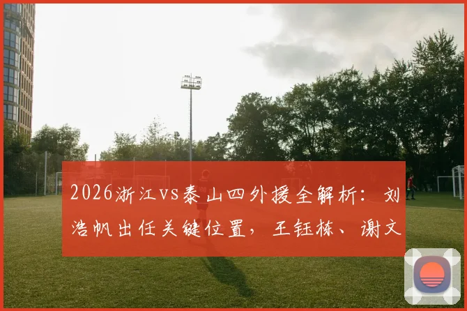 2026浙江vs泰山四外援全解析：刘浩帆出任关键位置，王钰栋、谢文能表现深度对比