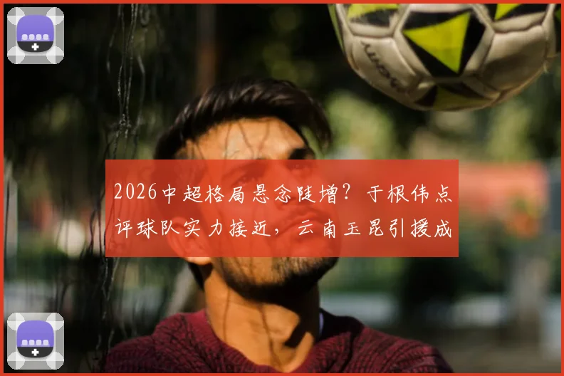 2026中超格局悬念陡增？于根伟点评球队实力接近，云南玉昆引援成关键变量