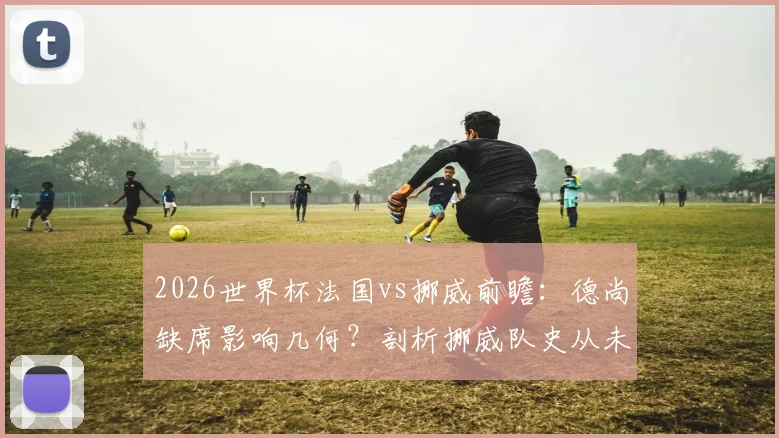 2026世界杯法国vs挪威前瞻：德尚缺席影响几何？剖析挪威队史从未小组头名出线困局