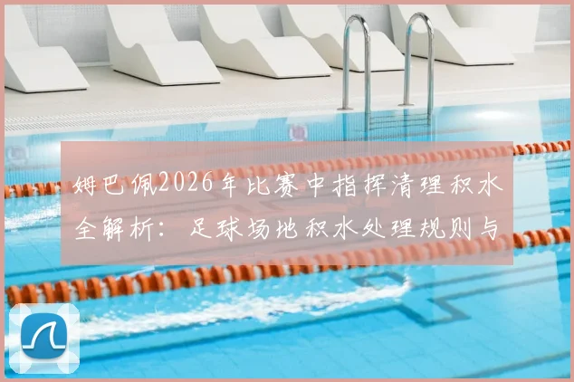 姆巴佩2026年比赛中指挥清理积水全解析：足球场地积水处理规则与球星心态分析