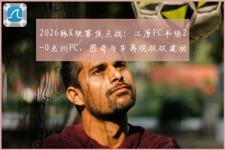 2026韩K联赛焦点战：江原FC半场2-0光州FC，图奇与牟再现双双建功，进球视频与比赛复盘分析
