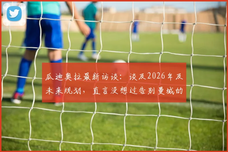 瓜迪奥拉最新访谈:谈及2026年及未来规划,直言没想过告别曼城的方式