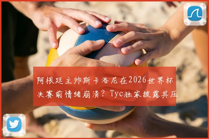 阿根廷主帅斯卡洛尼在2026世界杯决赛前情绪崩溃?Tyc独家披露其压力与痛哭内幕