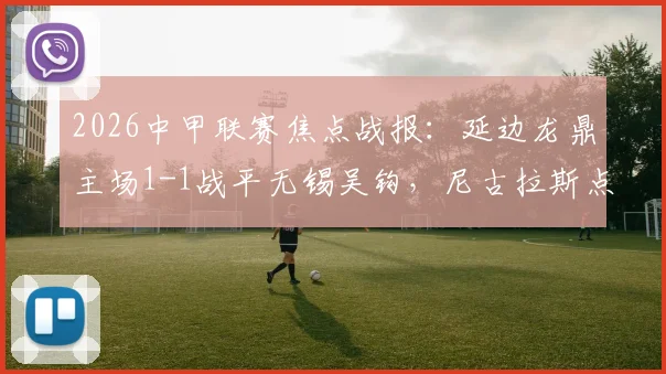 2026中甲联赛焦点战报：延边龙鼎主场1-1战平无锡吴钩，尼古拉斯点射难救主，黄振飞关键扳平